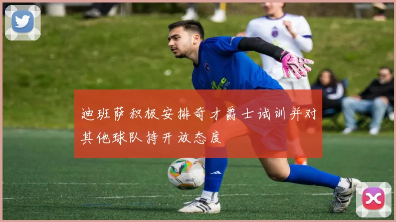 迪班萨积极安排奇才爵士试训并对其他球队持开放态度