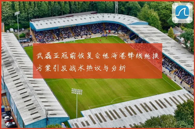 武磊亚冠前恢复合练海港锋线轮换方案引发战术热议与分析