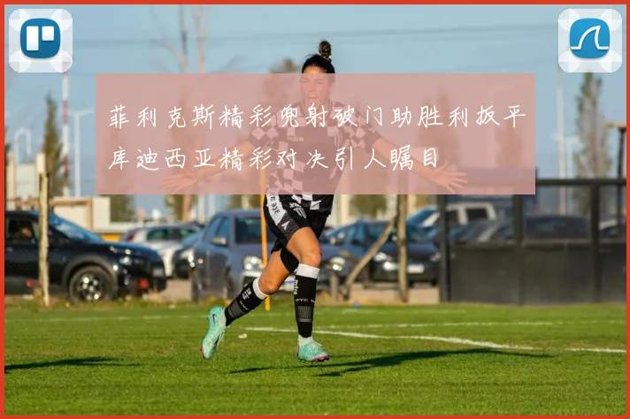 菲利克斯精彩兜射破门助胜利扳平库迪西亚精彩对决引人瞩目