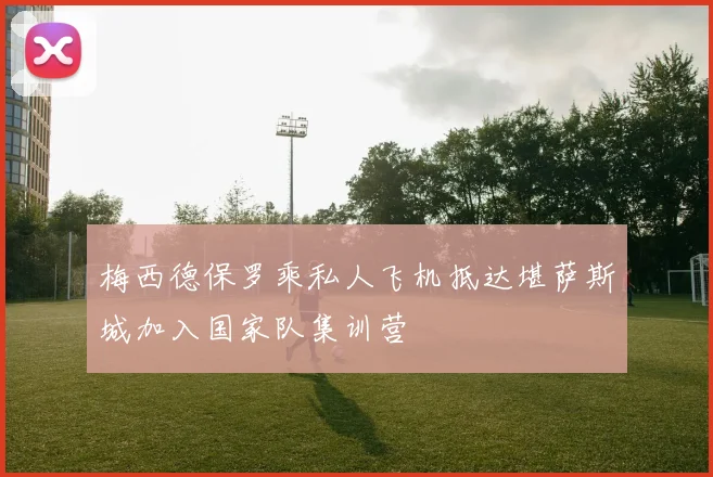 梅西德保罗乘私人飞机抵达堪萨斯城加入国家队集训营