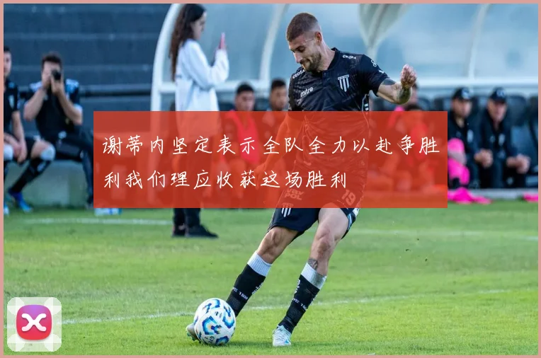 谢蒂内坚定表示全队全力以赴争胜利我们理应收获这场胜利
