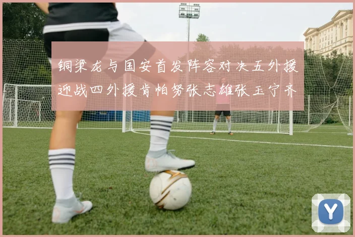 铜梁龙与国安首发阵容对决五外援迎战四外援肯帕努张志雄张玉宁齐上阵