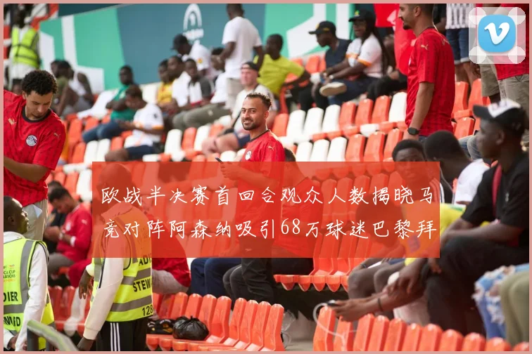 欧战半决赛首回合观众人数揭晓马竞对阵阿森纳吸引68万球迷巴黎拜仁紧随其后