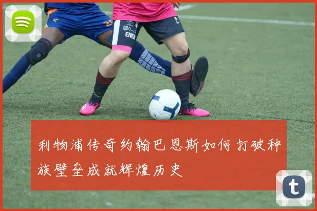 利物浦传奇约翰巴恩斯如何打破种族壁垒成就辉煌历史