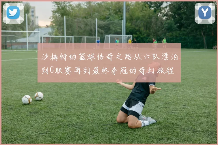 沙梅特的篮球传奇之路从六队漂泊到G联赛再到最终夺冠的奇幻旅程