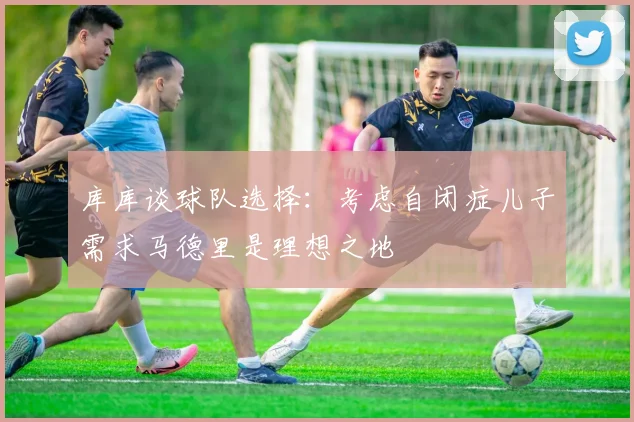 库库谈球队选择：考虑自闭症儿子需求马德里是理想之地