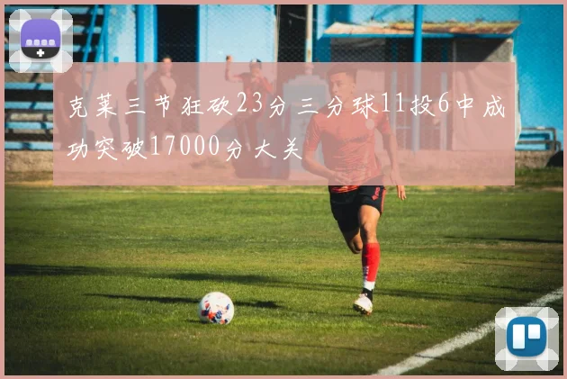 克莱三节狂砍23分三分球11投6中成功突破17000分大关